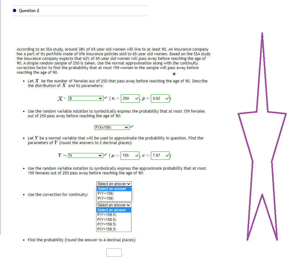 ● Question 2
According to an SSA study, around 38% of 65-year old women will live to at least 90. An insurance company
has a part of its portfolio made of life insurance policies sold to 65-year old women. Based on the SSA study
the insurance company expects that 62% of 65-year old women will pass away before reaching the age of
90. A simple random sample of 250 is taken. Use the normal approximation along with the continuity
correction factor to find the probability that at most 159 women in the sample will pass away before
reaching the age of 90.
•
• Let X be the number of females out of 250 that pass away before reaching the age of 90. Describe
the distribution of X and its parameters:
X B
✓✓(n = 250
Y~N
• Use the random variable notation to symbolically express the probability that at most 159 females
out of 250 pass away before reaching the age of 90:
P(X≤159)
• Use the correction for continuity:
• Let Y be a normal variable that will be used to approximate the probability in question. Find the
parameters of Y (round the answers t imal places):
✓✓(μ = 155
Select an answer ✓
Select an answer
• Use the random variable notation to symbolically express the approximate probability that at most
159 females out of 250 pass away before reaching the age of 90:
P(Y<159)
P(Y>159)
P
Select an answer ✓
Select an answer
= 0.62
P(Y<159.5)
P(Y<158.5)
P(Y>159.5)
P(Y>158.5)
• Find the probability (round the answer to 4 decimal places):
σ 7.67