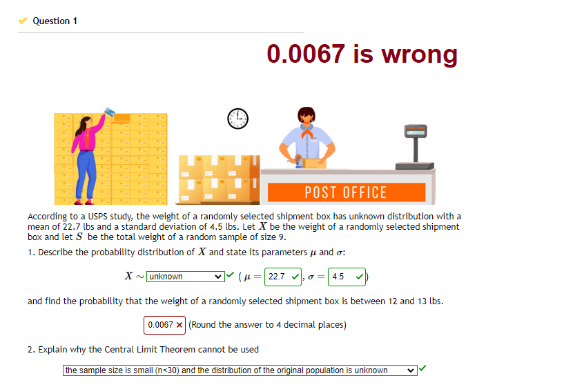 Question 1
0.0067 is wrong
I
POST OFFICE
According to a USPS study, the weight of a randomly selected shipment box has unknown distribution with a
mean of 22.7 lbs and a standard deviation of 4.5 lbs. Let X be the weight of a randomly selected shipment
box and let S be the total weight of a random sample of size 9.
1. Describe the probability distribution of X and state its parameters μ and o:
X~ unknown
(μ = 22.7 ✓,
and find the probability that the weight of a randomly selected shipment box is between 12 and 13 lbs.
0.0067 x (Round the answer to 4 decimal places)
2. Explain why the Central Limit Theorem cannot be used
4.5 ✓
the sample size is small (n<30) and the distribution of the original population is unknown