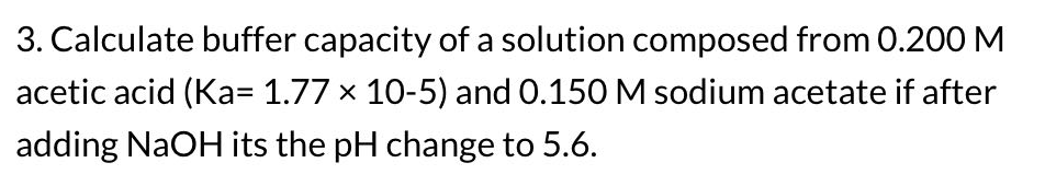 3. Calculate buffer capacity of a solution composed from 0.200 M
acetic acid (Ka= 1.77 x 10-5) and 0.150 M sodium acetate if after
adding NaOH its the pH change to 5.6.