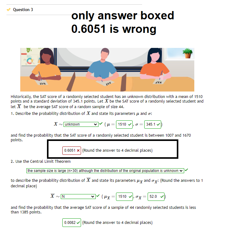 Question 3
Historically, the SAT score of a randomly selected student has an unknown distribution with a mean of 1510
points and a standard deviation of 345.1 points. Let X be the SAT score of a randomly selected student and
let X be the average SAT score of a random sample of size 44.
1. Describe the probability distribution of X and state its parameters μ and o:
X~ unknown
(μ=1510 ✓
345.1 ✓
and find the probability that the SAT score of a randomly selected student is between 1007 and 1670
points.
only answer boxed
0.6051 is wrong
2. Use the Central Limit Theorem
0.6051 x (Round the answer to 4 decimal places)
the sample size is large (n>30) although the distribution of the original population is unknown
to describe the probability distribution of X and state its parameters μ and ox: (Round the answers to 1
decimal place)
X
(Hx=1510x 52.0
and find the probability that the average SAT score of a sample of 44 randomly selected students is less
than 1385 points.
~IN
0.0082✓ (Round the answer to 4 decimal places)