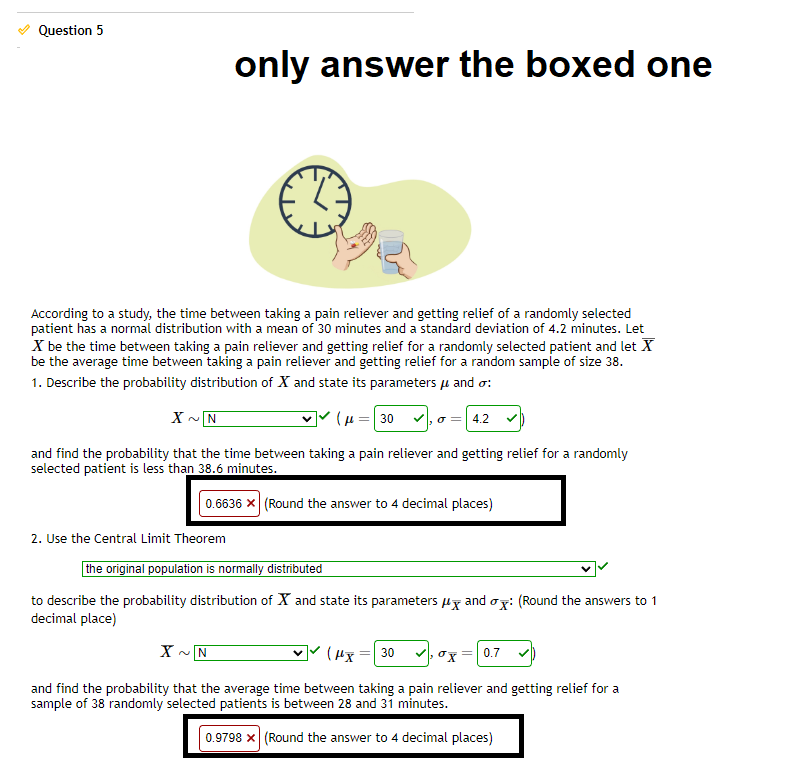 Question 5
According to a study, the time between taking a pain reliever and getting relief of a randomly selected
patient has a normal distribution with a mean of 30 minutes and a standard deviation of 4.2 minutes. Let
X be the time between taking a pain reliever and getting relief for a randomly selected patient and let X
be the average time between taking a pain reliever and getting relief for a random sample of size 38.
1. Describe the probability distribution of X and state its parameters μ and o:
X~N
(30,0 = 4.2
and find the probability that the time between taking a pain reliever and getting relief for a randomly
selected patient is less than 38.6 minutes.
0.6636 x (Round the answer to 4 decimal places)
2. Use the Central Limit Theorem
only answer the boxed one
the original population is normally distributed
to describe the probability distribution of X and state its parameters and ox: (Round the answers to 1
decimal place)
X ~N
(HX) 30
x = 0.7
and find the probability that the average time between taking a pain reliever and getting relief for a
sample of 38 randomly selected patients is between 28 and 31 minutes.
0.9798 x (Round the answer to 4 decimal places)