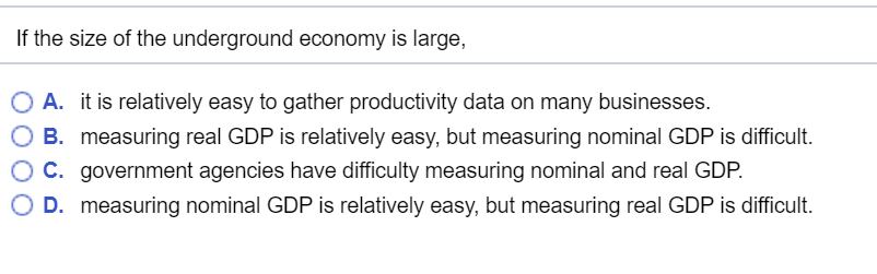 If the size of the underground economy is large,
O A.
O B.
OC.
it is relatively easy to gather productivity data on many businesses.
measuring real GDP is relatively easy, but measuring nominal GDP is difficult.
government agencies have difficulty measuring nominal and real GDP.
O D. measuring nominal GDP is relatively easy, but measuring real GDP is difficult.