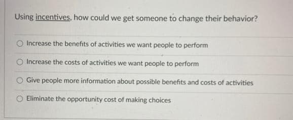 Using incentives, how could we get someone to change their behavior?
O Increase the benefits of activities we want people to perform
O Increase the costs of activities we want people to perform
Give people more information about possible benefits and costs of activities
O Eliminate the opportunity cost of making choices