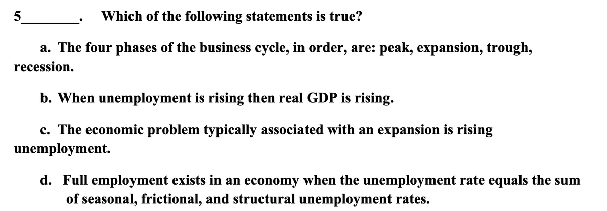 Which of the following statements is true?
a. The four phases of the business cycle, in order, are: peak, expansion, trough,
recession.
5
b. When unemployment is rising then real GDP is rising.
c. The economic problem typically associated with an expansion is rising
unemployment.
d. Full employment exists in an economy when the unemployment rate equals the sum
of seasonal, frictional, and structural unemployment rates.