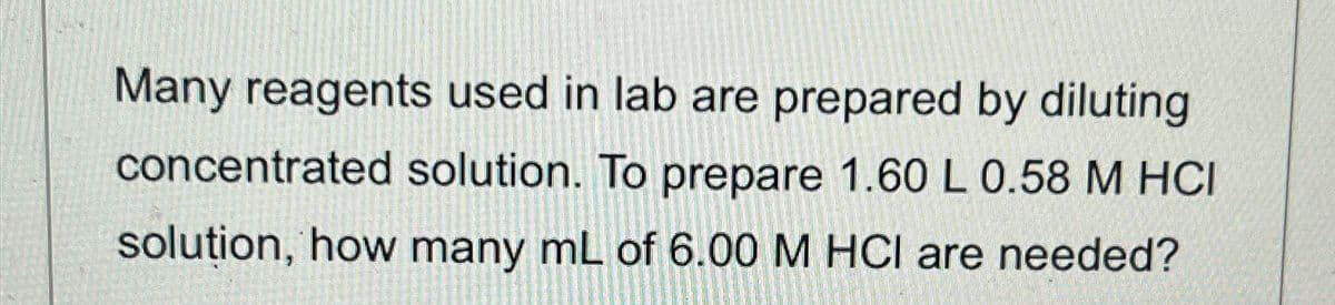 Many reagents used in lab are prepared by diluting
concentrated solution. To prepare 1.60 L 0.58 M HCI
solution, how many mL of 6.00 M HCl are needed?