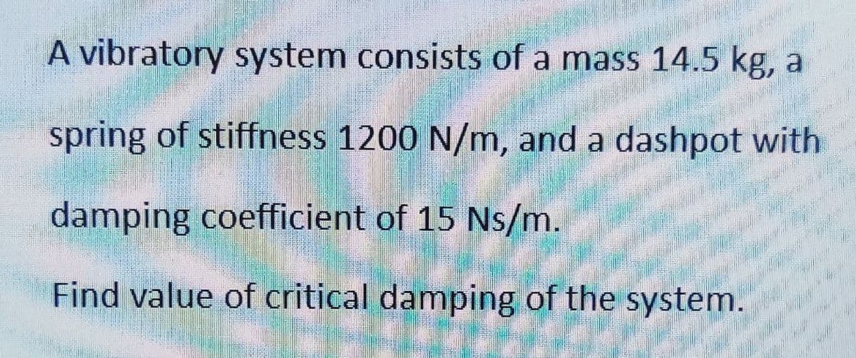 A vibratory system consists of a mass 14.5 kg, a
spring of stiffness 1200 N/m, and a dashpot with
damping coefficient of 15 Ns/m.
Find value of critical damping of the system.
