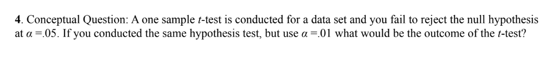 4. Conceptual Question: A one sample t-test is conducted for a data set and you fail to reject the null hypothesis
at a =.05. If you conducted the same hypothesis test, but use a =.01 what would be the outcome of the t-test?