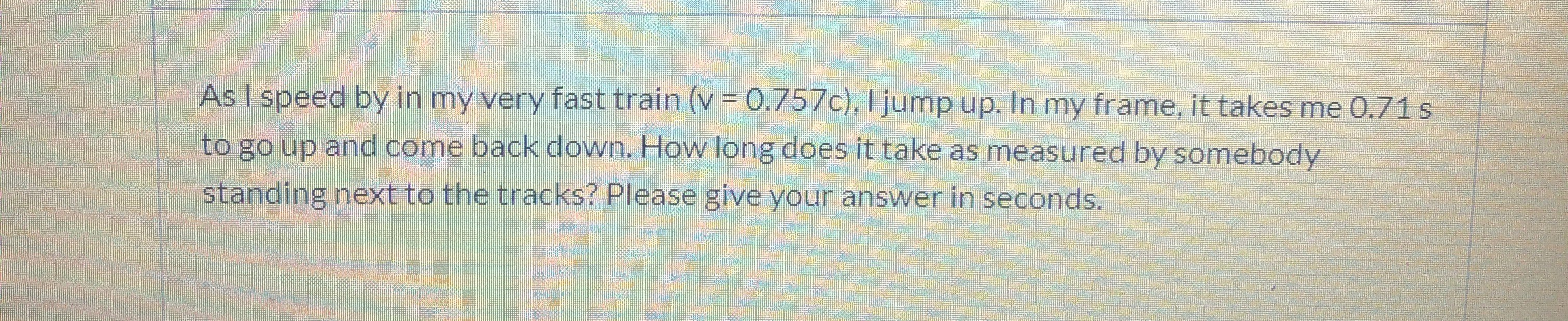 As I speed by in my very fast train (v = 0.757c), I jump up. In my frame, it takes me 0.71s
to go up and come back down. How long does it take as measured by somebody
standing next to the tracks? Please give your answer in seconds.
