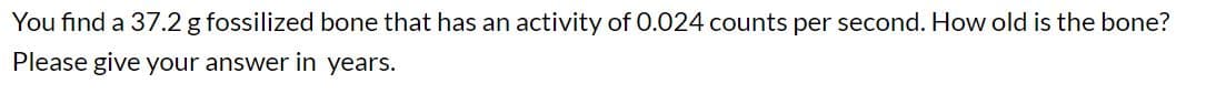 You find a 37.2 g fossilized bone that has an activity of 0.024 counts per second. How old is the bone?
Please give your answer in years.
