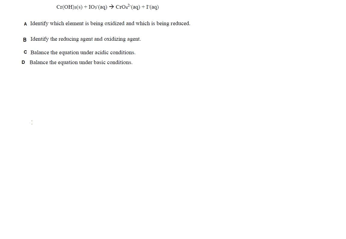 Cr(OH)3(s) + IO3(aq) → CrO4²(aq) + I- (aq)
A Identify which element is being oxidized and which is being reduced.
B Identify the reducing agent and oxidizing agent.
C Balance the equation under acidic conditions.
D Balance the equation under basic conditions.