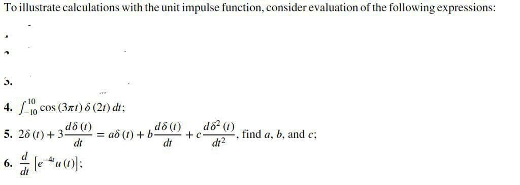 To illustrate calculations with the unit impulse function, consider evaluation of the following expressions:
3.
4. 10 cos (3xt) 8 (2t) dt;
d8 (t)
5. 28 (t) + 3
dt
d8? (t)
+ c
dt
dô (t)
= ad (t) + b:
find a, b, and c;
di2
6. 4 leu (t);
d
-4t
dt
