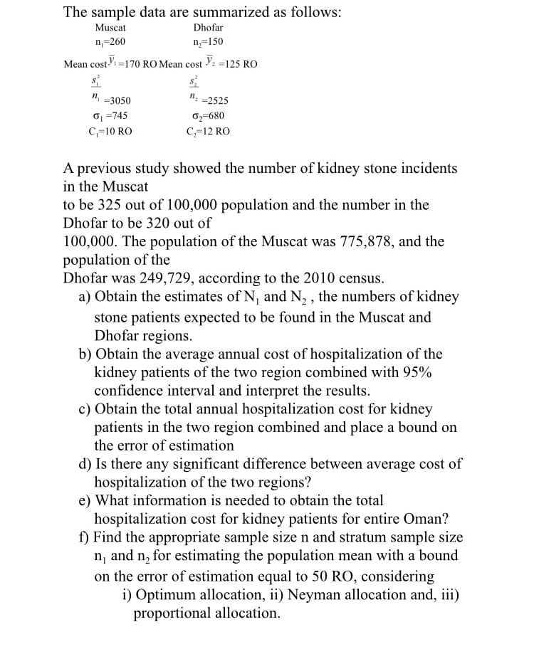 The sample data are summarized as follows:
Muscat
Dhofar
n,=260
n=150
Mean cost=170 RO Mean cost : =125 RO
s
", =3050
n.
=2525
o1 =745
C,=10 RO
0,=680
C,=12 RO
A previous study showed the number of kidney stone incidents
in the Muscat
to be 325 out of 100,000 population and the number in the
Dhofar to be 320 out of
100,000. The population of the Muscat was 775,878, and the
population of the
Dhofar was 249,729, according to the 2010 census.
a) Obtain the estimates of N, and N, , the numbers of kidney
stone patients expected to be found in the Muscat and
Dhofar regions.
b) Obtain the average annual cost of hospitalization of the
kidney patients of the two region combined with 95%
confidence interval and interpret the results.
c) Obtain the total annual hospitalization cost for kidney
patients in the two region combined and place a bound on
the error of estimation
d) Is there any significant difference between average cost of
hospitalization of the two regions?
e) What information is needed to obtain the total
hospitalization cost for kidney patients for entire Oman?
f) Find the appropriate sample size n and stratum sample size
n, and n, for estimating the population mean with a bound
on the error of estimation equal to 50 RO, considering
i) Optimum allocation, ii) Neyman allocation and, iii)
proportional allocation.
