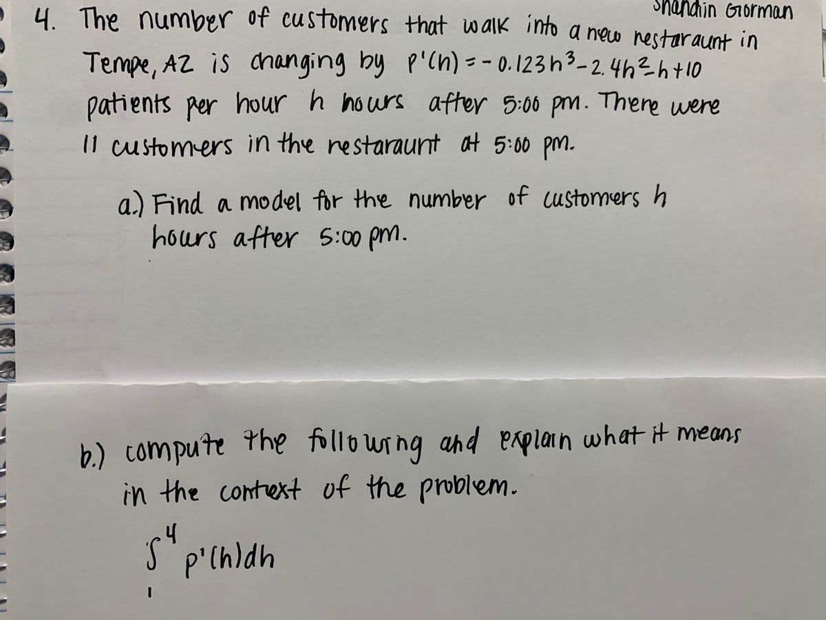 4 The number of customers that w alk into a new nestaraunt in
Shandhin Gorman
Tempe, AZ is changing by P'cn) = - 0.123h3-2.46?6+10
patients Rer hour
11 customers in the restaraunt at 5:00 pm.
r h hours after 5:00 pm. There were
of customers h
a.) Find a m del for the number
hours after 5:00 pm.
b.) compute the following ahd eaplain what it means
in the contest of the problem.
p'(h)dh
