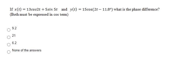 If x(t) = 13cos2t + 5sin 5t and y(t) = 15cos(2t – 11.8°) what is the phase difference?
(Both must be expressed in cos tem)
9.2
21
6.2
None of the answers
