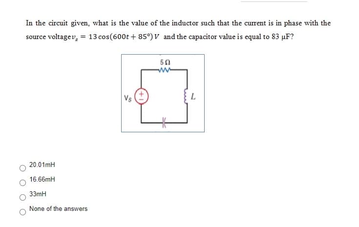 In the circuit given, what is the value of the inductor such that the current is in phase with the
source voltagev, = 13 cos(600t + 85°) V and the capacitor value is equal to 83 µF?
ww
Vs
20.01mH
16.66mH
33mH
None of the answers
