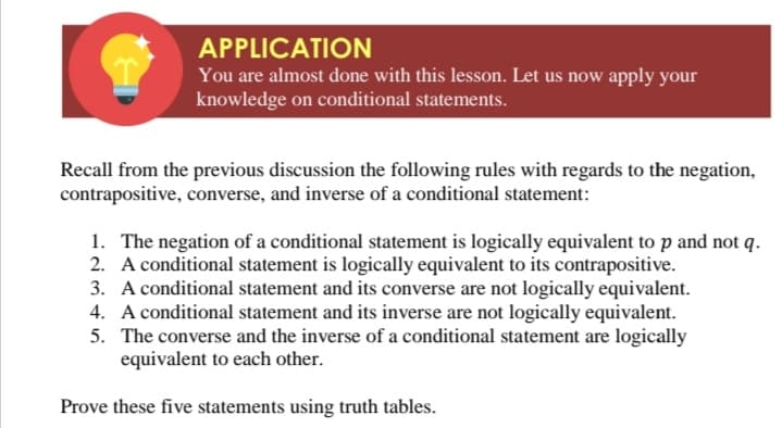 APPLICATION
You are almost done with this lesson. Let us now apply your
knowledge on conditional statements.
Recall from the previous discussion the following rules with regards to the negation,
contrapositive, converse, and inverse of a conditional statement:
1. The negation of a conditional statement is logically equivalent to p and not q.
2. A conditional statement is logically equivalent to its contrapositive.
3. A conditional statement and its converse are not logically equivalent.
4. A conditional statement and its inverse are not logically equivalent.
5. The converse and the inverse of a conditional statement are logically
equivalent to each other.
Prove these five statements using truth tables.

