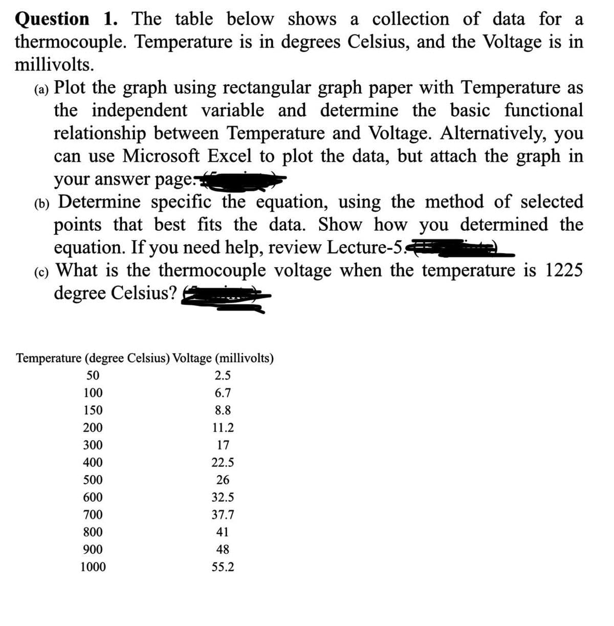 Question 1. The table below shows a collection of data for a
thermocouple. Temperature is in degrees Celsius, and the Voltage is in
millivolts.
(a) Plot the graph using rectangular graph paper with Temperature as
the independent variable and determine the basic functional
relationship between Temperature and Voltage. Alternatively, you
can use Microsoft Excel to plot the data, but attach the graph in
your answer page.
(b) Determine specific the equation, using the method of selected
points that best fits the data. Show how you determined the
equation. If you need help, review Lecture-5
(c) What is the thermocouple voltage when the temperature is 1225
degree Celsius?
Temperature (degree Celsius) Voltage (millivolts)
50
100
150
200
300
400
500
600
700
800
900
1000
2.5
6.7
8.8
11.2
17
22.5
26
32.5
37.7
41
48
55.2