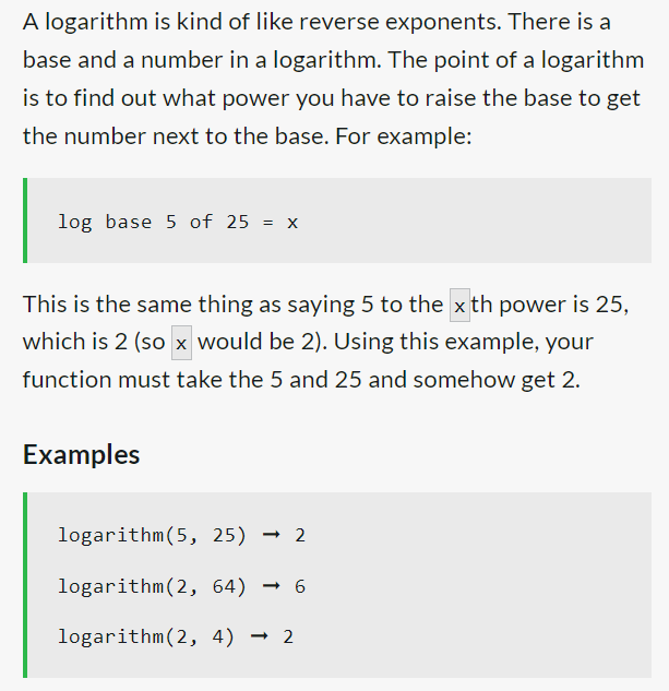 A logarithm is kind of like reverse exponents. There is a
base and a number in a logarithm. The point of a logarithm
is to find out what power you have to raise the base to get
the number next to the base. For example:
log base 5 of 25 = x
This is the same thing as saying 5 to the xth power is 25,
which is 2 (so x would be 2). Using this example, your
function must take the 5 and 25 and somehow get 2.
Examples
logarithm (5, 25) 2
→
logarithm (2, 64) 6
logarithm (2, 4) 2
→