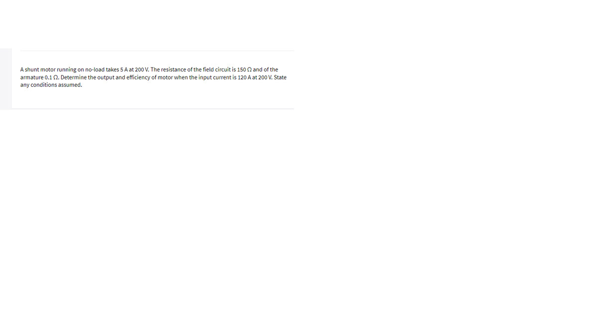 A shunt motor running on no-load takes 5 A at 200 V. The resistance of the field circuit is 150 Q and of the
armature 0.1Q. Determine the output and efficiency of motor when the input current is 120 A at 200 V. State
any conditions assumed.
