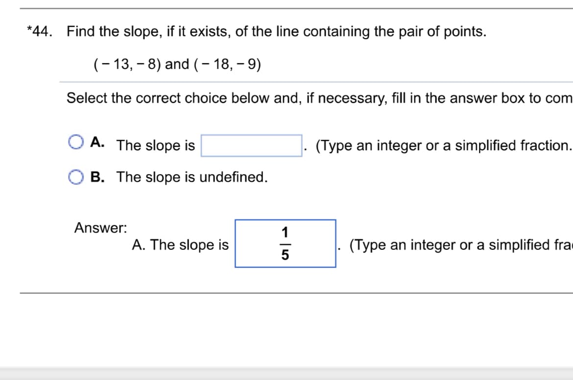 *44. Find the slope, if it exists, of the line containing the pair of points.
(-13, -8) and (- 18, - 9)
Select the correct choice below and, if necessary, fill in the answer box to com
A. The slope is
B. The slope is undefined.
(Type an integer or a simplified fraction.
Answer:
A. The slope is
15
(Type an integer or a simplified fra