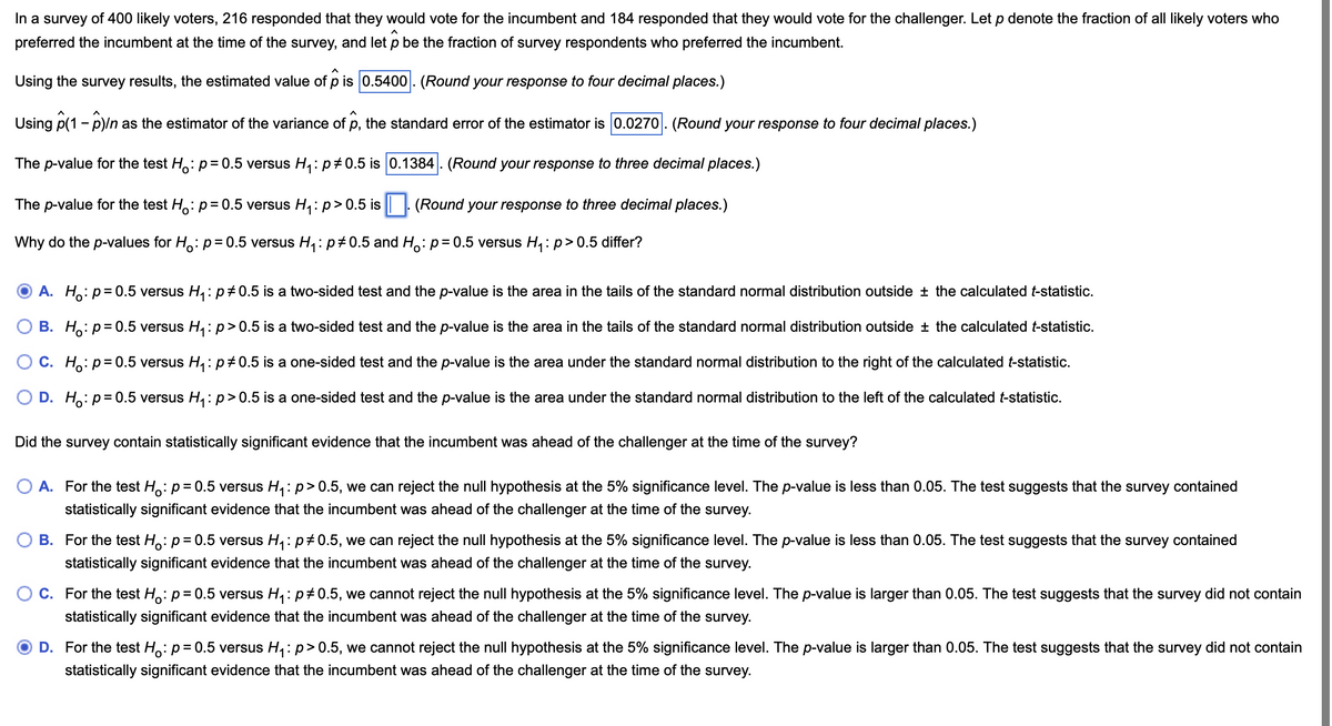 In a survey of 400 likely voters, 216 responded that they would vote for the incumbent and 184 responded that they would vote for the challenger. Let p denote the fraction of all likely voters who
preferred the incumbent at the time of the survey, and let p be the fraction of survey respondents who preferred the incumbent.
Using the survey results, the estimated value of p is 0.5400. (Round your response to four decimal places.)
Using p(1 - p)/n as the estimator of the variance of 1), the standard error of the estimator is 0.0270. (Round your response to four decimal places.)
The p-value for the test Ho: p = 0.5 versus H₁: p 0.5 is 0.1384. (Round your response to three decimal places.)
The p-value for the test Ho: p = 0.5 versus H₁: p > 0.5 is ☐. (Round your response to three decimal places.)
Why do the p-values for Ho: p = 0.5 versus H₁: p 0.5 and Ho: p = 0.5 versus H₁: p > 0.5 differ?
①A. Ho: p = 0.5 versus H₁: p 0.5 is a two-sided test and the p-value is the area in the tails of the standard normal distribution outside ± the calculated t-statistic.
OB. Ho: p=0.5 versus H₁: p > 0.5 is a two-sided test and the p-value is the area in the tails of the standard normal distribution outside ± the calculated t-statistic.
C. Ho p=0.5 versus H₁: p 0.5 is a one-sided test and the p-value is the area under the standard normal distribution to the right of the calculated t-statistic.
D. Ho p=0.5 versus H₁: p > 0.5 is a one-sided test and the p-value is the area under the standard normal distribution to the left of the calculated t-statistic.
Did the survey contain statistically significant evidence that the incumbent was ahead of the challenger at the time of the survey?
A. For the test Ho: p = 0.5 versus H₁: p > 0.5, we can reject the null hypothesis at the 5% significance level. The p-value is less than 0.05. The test suggests that the survey contained
statistically significant evidence that the incumbent was ahead of the challenger at the time of the survey.
B. For the test Ho: p = 0.5 versus H₁: p 0.5, we can reject the null hypothesis at the 5% significance level. The p-value is less than 0.05. The test suggests that the survey contained
statistically significant evidence that the incumbent was ahead of the challenger at the time of the survey.
C. For the test Ho: p = 0.5 versus H₁: p 0.5, we cannot reject the null hypothesis at the 5% significance level. The p-value is larger than 0.05. The test suggests that the survey did not contain
statistically significant evidence that the incumbent was ahead of the challenger at the time of the survey.
D. For the test Ho: p = 0.5 versus H₁: p > 0.5, we cannot reject the null hypothesis at the 5% significance level. The p-value is larger than 0.05. The test suggests that the survey did not contain
statistically significant evidence that the incumbent was ahead of the challenger at the time of the survey.