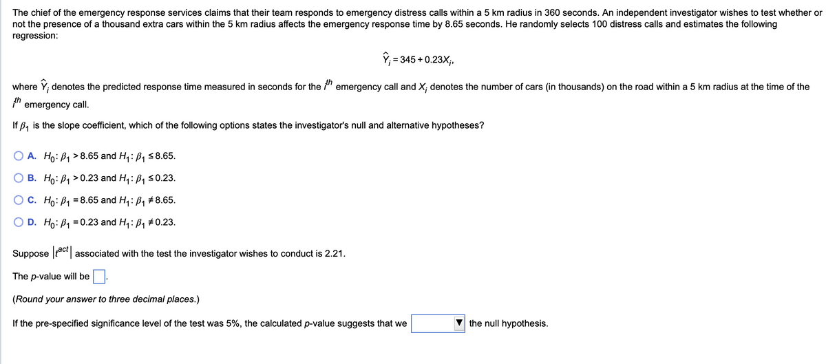 The chief of the emergency response services claims that their team responds to emergency distress calls within a 5 km radius in 360 seconds. An independent investigator wishes to test whether or
not the presence of a thousand extra cars within the 5 km radius affects the emergency response time by 8.65 seconds. He randomly selects 100 distress calls and estimates the following
regression:
;= 345 + 0.23X;,
where ŷ, denotes the predicted response time measured in seconds for the 1th emergency call and X; denotes the number of cars (in thousands) on the road within a 5 km radius at the time of the
th
i
emergency call.
If B₁ is the slope coefficient, which of the following options states the investigator's null and alternative hypotheses?
A. Ho B₁>8.65 and H₁: B₁ ≤8.65.
B. Ho B₁0.23 and H₁: B₁ ≤0.23.
C. Ho₁ =8.65 and H₁: B₁ # 8.65.
D. Ho B₁ =0.23 and H₁: B₁ #0.23.
Suppose act associated with the test the investigator wishes to conduct is 2.21.
The p-value will be
(Round your answer to three decimal places.)
If the pre-specified significance level of the test was 5%, the calculated p-value suggests that we
the null hypothesis.