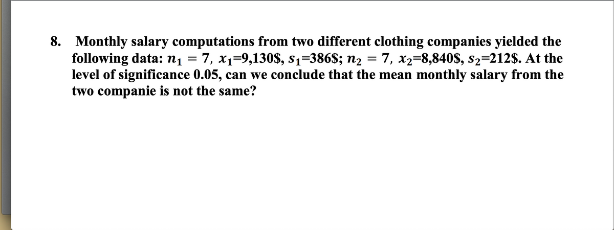 8. Monthly salary computations from two different clothing companies yielded the
following data: n1 = 7, x1=9,130$, s1=386$; n2 = 7, x2=8,840$, s2=212$. At the
level of significance 0.05, can we conclude that the mean monthly salary from the
two companie is not the same?
