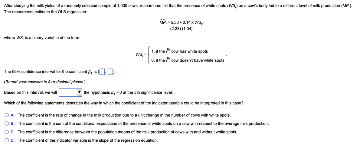 After studying the milk yields of a randomly selected sample of 1,000 cows, researchers felt that the presence of white spots (WS;) on a cow's body led to a different level of milk production (MP;).
The researchers estimate the OLS regression:
where WS; is a binary variable of the form:
The 95% confidence interval for the coefficient B₁ is
), D).
MP; = 5.36 +0.14 × WS;,
(2.23) (1.04)
1, if the ith
WS;=
cow has white spots
O, if the ith cow doesn't have white spots
(Round your answers to four decimal places.)
Based on this interval, we will
the hypothesis ẞ₁ = 0 at the 5% significance level.
Which of the following statements describes the way in which the coefficient of the indicator variable could be interpreted in this case?
A. The coefficient is the rate of change in the milk production due to a unit change in the number of cows with white spots.
B. The coefficient is the sum of the conditional expectation of the presence of white spots on a cow with respect to the average milk production.
C. The coefficient is the difference between the population means of the milk production of cows with and without white spots.
D. The coefficient of the indicator variable is the slope of the regression equation.