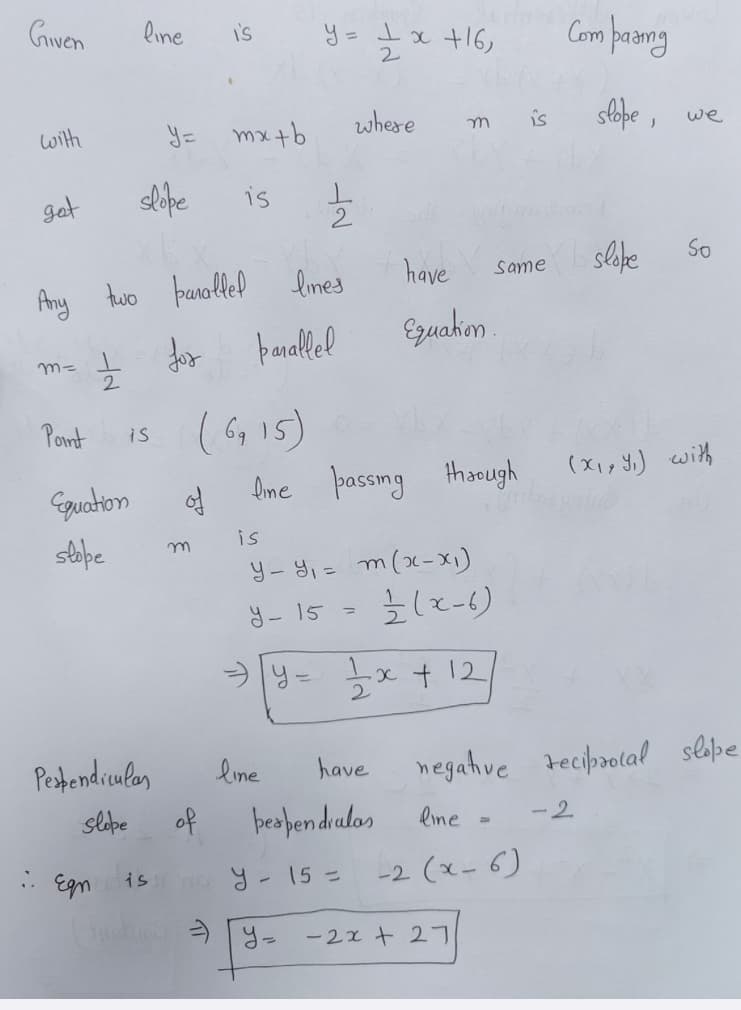 Given
line
S
y = 1 x +16,
2
Comparing
with
y= mx+b
where
m
is
slope, we
got
slope
is
Any two parallel lines
have
Same
slope
So
m= 1
2
늘 dor
parallel
Equation
Point
is
(6915)
Equation
of
line passing through
(X, Y) with
slope
m
is
y-y₁ = m (x-x1)
Y-15
=
1/(x-6)
> y = 1 x + 12
Perpendiculas
line
have
negative reciprocal slope
slope
of
perpendralas
line
-2
. Egn
is
No y-15=
-2(x-6)
=y=
-2x+27