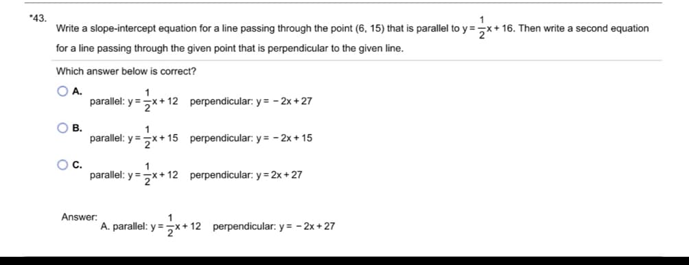 *43.
Write a slope-intercept equation for a line passing through the point (6, 15) that is parallel to y=2x+16. Then write a second equation
for a line passing through the given point that is perpendicular to the given line.
Which answer below is correct?
○ A.
B.
C.
1
parallel: y = x+12 perpendicular: y= -2x+27
parallel: y=x+ 15 perpendicular: y = -2x+15
1
parallel: y=x+12 perpendicular: y=2x+27
Answer:
1
* A. parallel: y = 2x+12 perpendicular: y = -2x+27