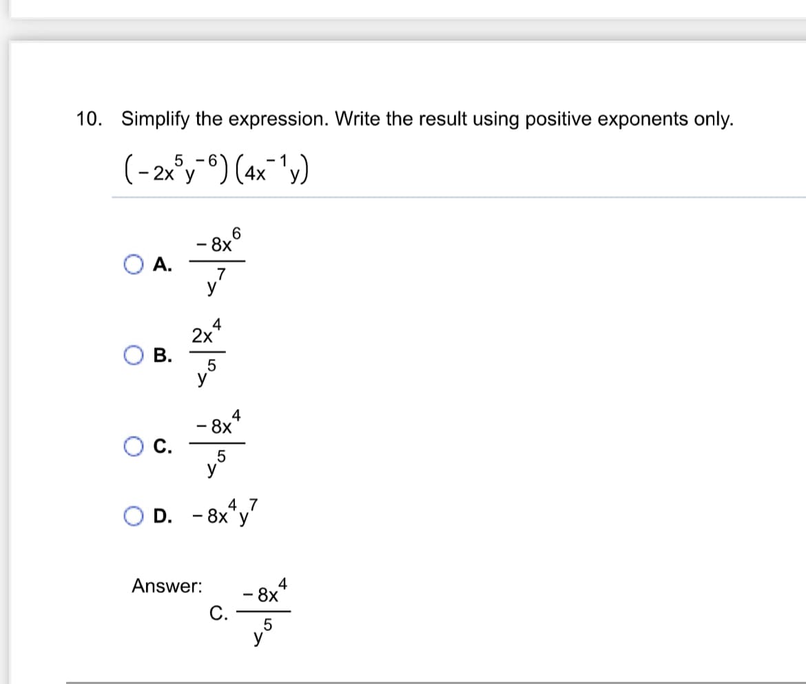 10. Simplify the expression. Write the result using positive exponents only.
5
(-2xy-6) (4x¯¹y)
A.
186
2x
B.
5
4
4
8x
C.
5
4 7
D. - 8xy'
Answer:
C.
- 8x
5
4