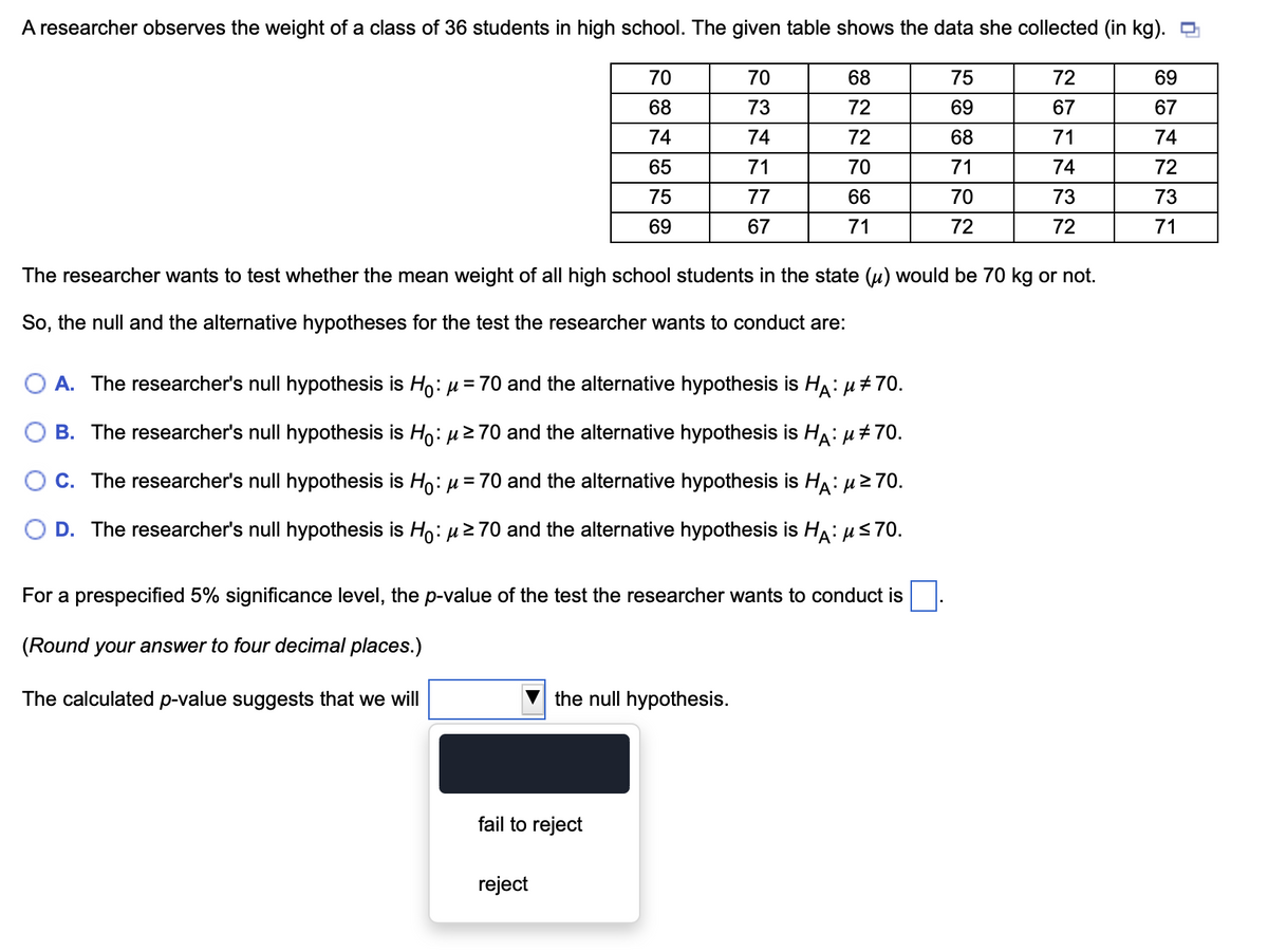 A researcher observes the weight of a class of 36 students in high school. The given table shows the data she collected (in kg). ☐
70
72
69
70
68
75
68
73
72
69
67
67
74
74
72
68
71
74
65
71
70
71
74
72
75
77
66
70
73
73
69
67
71
72
72
71
The researcher wants to test whether the mean weight of all high school students in the state (u) would be 70 kg or not.
So, the null and the alternative hypotheses for the test the researcher wants to conduct are:
A
A. The researcher's null hypothesis is Ho: μ = 70 and the alternative hypothesis is Hд: μ#70.
B. The researcher's null hypothesis is Ho: μ≥70 and the alternative hypothesis is Hä: µ‡70.
○ C. The researcher's null hypothesis is Ho: µ = 70 and the alternative hypothesis is Hд: μ≥70.
D. The researcher's null hypothesis is Ho: μ ≥ 70 and the alternative hypothesis is Hд: μ≤70.
For a prespecified 5% significance level, the p-value of the test the researcher wants to conduct is
(Round your answer to four decimal places.)
The calculated p-value suggests that we will
the null hypothesis.
fail to reject
reject