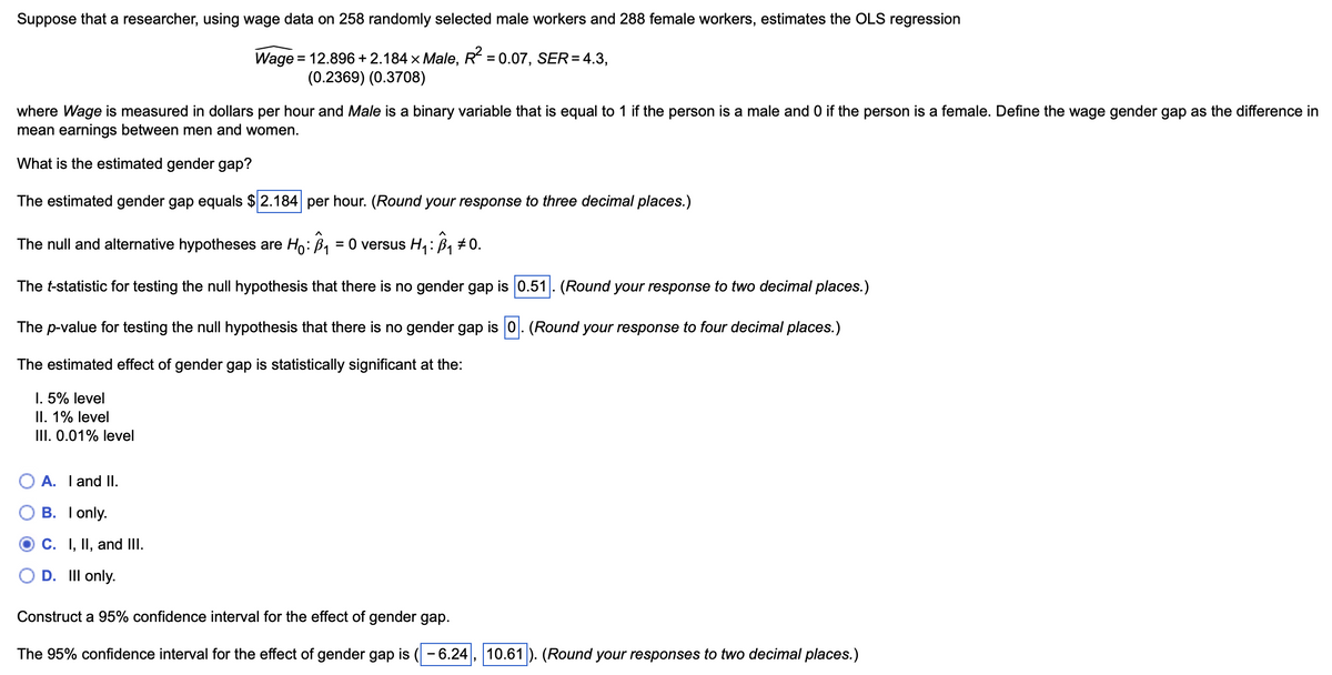 Suppose that a researcher, using wage data on 258 randomly selected male workers and 288 female workers, estimates the OLS regression
Wage=
= 12.896 +2.184 × Male, R² = 0.07, SER = 4.3,
(0.2369) (0.3708)
where Wage is measured in dollars per hour and Male is a binary variable that is equal to 1 if the person is a male and 0 if the person is a female. Define the wage gender gap as the difference in
mean earnings between men and women.
What is the estimated gender gap?
The estimated gender gap equals $ 2.184 per hour. (Round your response to three decimal places.)
The null and alternative hypotheses are Ho: B₁ = 0 versus H₁: Â³₁ ±0.
The t-statistic for testing the null hypothesis that there is no gender gap is 0.51. (Round your response to two decimal places.)
The p-value for testing the null hypothesis that there is no gender gap is 0. (Round your response to four decimal places.)
The estimated effect of gender gap is statistically significant at the:
I. 5% level
II. 1% level
III. 0.01% level
○ A. I and II.
B. I only.
C. I, II, and III.
D. Ill only.
Construct a 95% confidence interval for the effect of gender gap.
The 95% confidence interval for the effect of gender gap is ( -6.24 10.61
(Round your responses to two decimal places.)