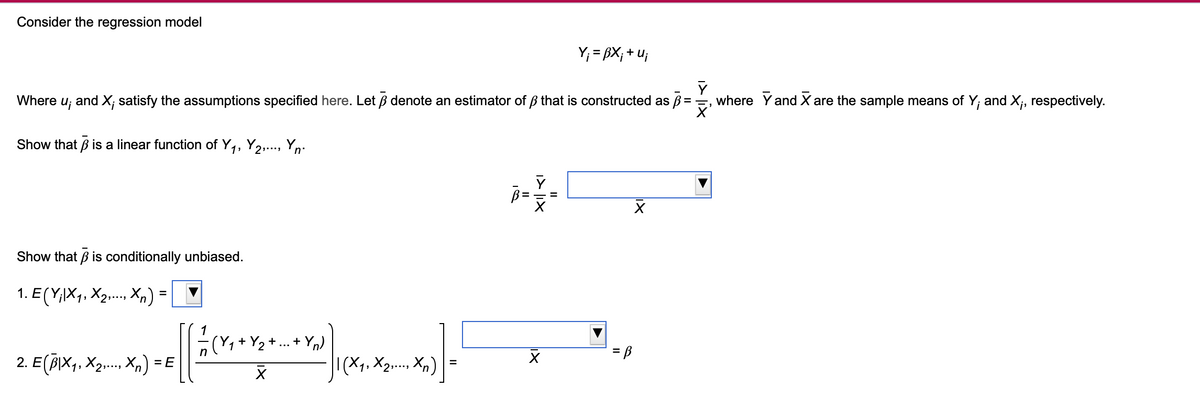 Consider the regression model
Y₁ = BX; +u;
Y
Where
ui
and X; satisfy the assumptions specified here. Let ẞ denote an estimator of ẞ that is constructed as ẞ =
Show that ẞ is a linear function of Y₁, Y2,..., Yn.
Show that ẞ is conditionally unbiased.
1. E (YiX1, X2,..., Xn)
=
==
X
+
+Yn)
2. E(B|×1, X2,..., Xn) = E
= B
Χ
| (X1, X2,..., Xn)
=
where Y and X are the sample means of Y; and X;, respectively.