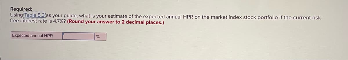 Required:
Using Table 5.3 as your guide, what is your estimate of the expected annual HPR on the market index stock portfolio if the current risk-
free interest rate is 4.7%? (Round your answer to 2 decimal places.)
Expected annual HPR
%