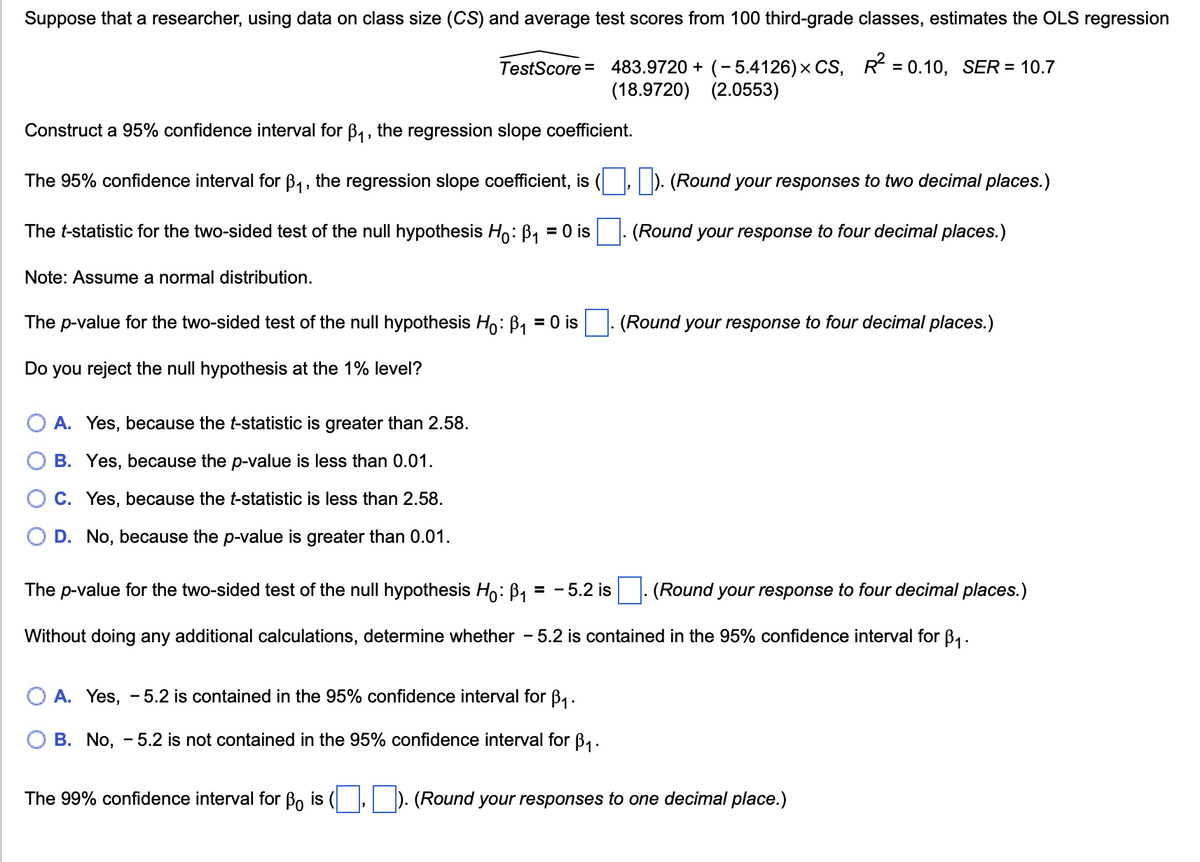 Suppose that a researcher, using data on class size (CS) and average test scores from 100 third-grade classes, estimates the OLS regression
TestScore = 483.9720 + (- 5.4126) × CS,
R² = 0.10, SER= 10.7
(18.9720) (2.0553)
Construct a 95% confidence interval for B₁, the regression slope coefficient.
The 95% confidence interval for B₁, the regression slope coefficient, is (☐, ☐ ). (Round your responses to two decimal places.)
The t-statistic for the two-sided test of the null hypothesis Ho: B₁ = 0 is ☐ . (Round your response to four decimal places.)
Note: Assume a normal distribution.
The p-value for the two-sided test of the null hypothesis Ho: B₁ = 0 is ☐ . (Round your response to four decimal places.)
Do you reject the null hypothesis at the 1% level?
A. Yes, because the t-statistic is greater than 2.58.
B. Yes, because the p-value is less than 0.01.
C. Yes, because the t-statistic is less than 2.58.
D. No, because the p-value is greater than 0.01.
The p-value for the two-sided test of the null hypothesis Ho: B₁ = - 5.2 is ☐ . (Round your response to four decimal places.)
Without doing any additional calculations, determine whether - 5.2 is contained in the 95% confidence interval for ẞ₁.
A. Yes, -5.2 is contained in the 95% confidence interval for ẞ₁.
B. No, -5.2 is not contained in the 95% confidence interval for ẞ₁.
The 99% confidence interval for B is ( ☐, ☐). (Round your responses to one decimal place.)