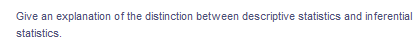 Give an explanation of the distinction between descriptive statistics and inferential
statistics.
