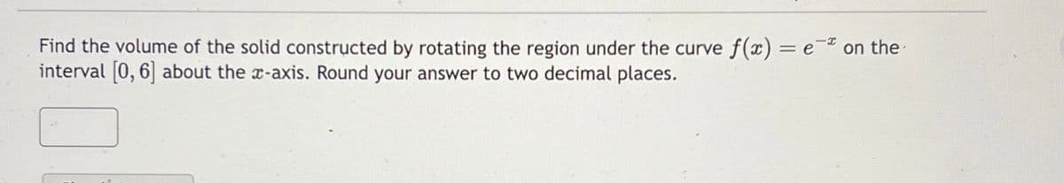 Find the volume of the solid constructed by rotating the region under the curve f(x) = e on the
interval [0, 6] about the x-axis. Round your answer to two decimal places.