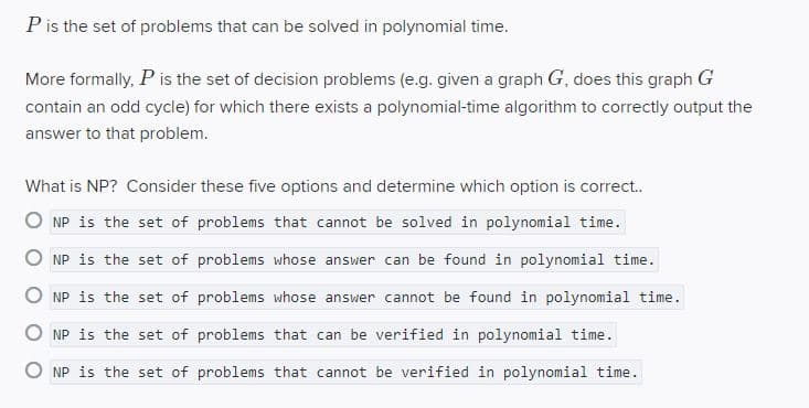P is the set of problems that can be solved in polynomial time.
More formally, P is the set of decision problems (e.g. given a graph G, does this graph G
contain an odd cycle) for which there exists a polynomial-time algorithm to correctly output the
answer to that problem.
What is NP? Consider these five options and determine which option is correct.
O NP is the set of problems that cannot be solved in polynomial time.
NP is the set of problems whose answer can be found in polynomial time.
O NP is the set of problems whose answer cannot be found in polynomial time.
O NP is the set of problems that can be verified in polynomial time.
O NP is the set of problems that cannot be verified in polynomial time.
