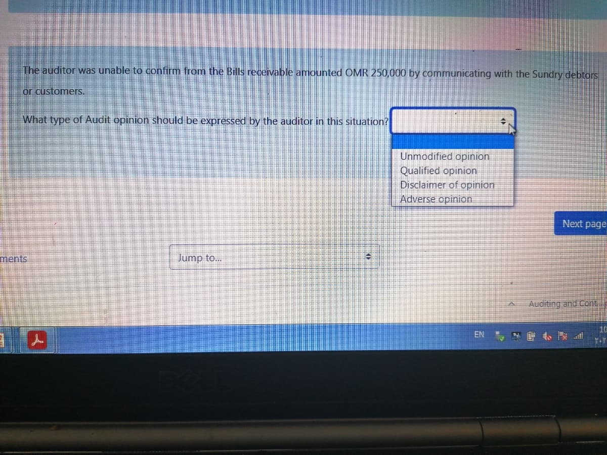 The auditor was unable to confirm from the Bills receivable amounted OMR 250,000 by communicating with the Sundry debtors
or customers.
What type of Audit opinion should be expressed by the auditor in this situation?
Unmodified opinion
Qualified opinion
Disclaimer of opinion
Adverse opinion
Next page
ments
Jump to...
Auditing and Cont
EN
