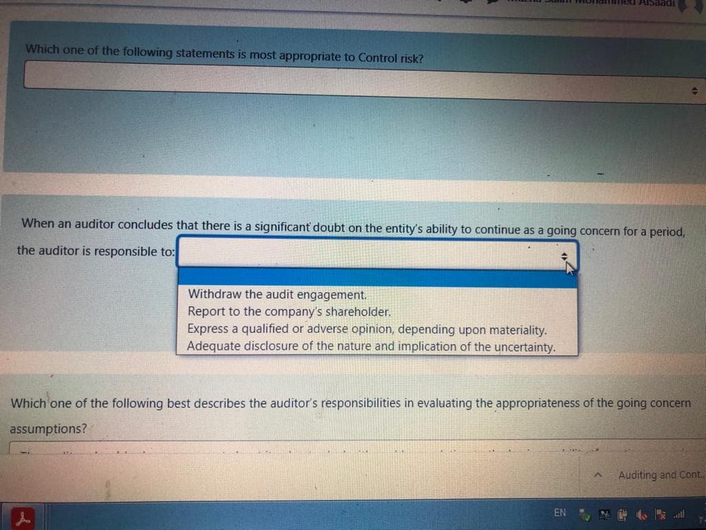 THlled AlSaadi
Which one of the following statements is most appropriate to Control risk?
When an auditor concludes that there is a significant doubt on the entity's ability to continue as a going concern for a period,
the auditor is responsible to:
Withdraw the audit engagement.
Report to the company's shareholder.
Express a qualified or adverse opinion, depending upon materiality.
Adequate disclosure of the nature and implication of the uncertainty.
Which one of the following best describes the auditor's responsibilities in evaluating the appropriateness of the going concern
assumptions?
Auditing and Cont.
EN
