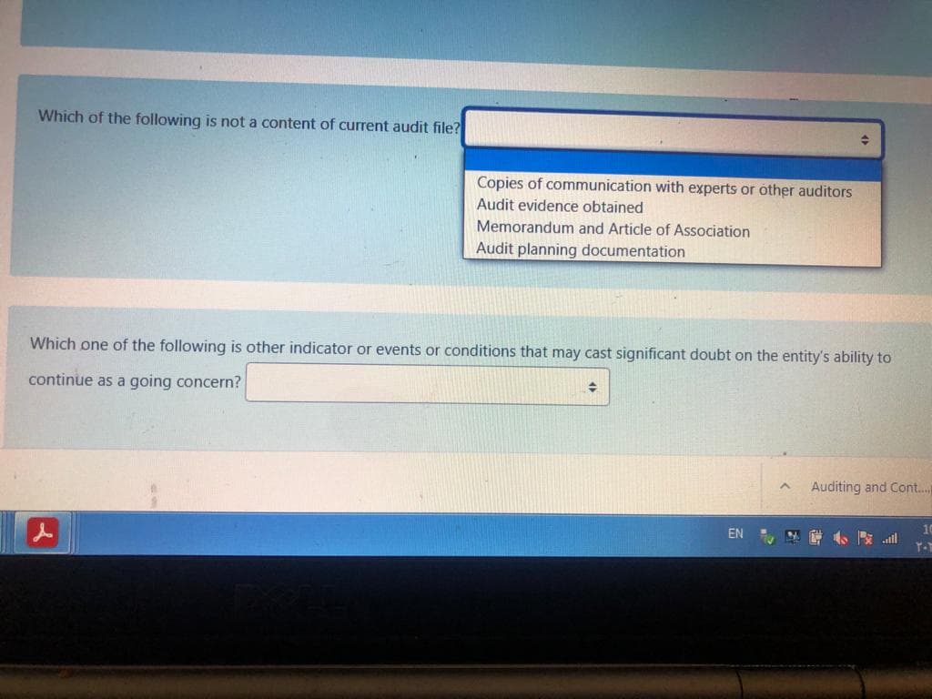 Which of the following is not a content of current audit file?
Copies of communication with experts or other auditors
Audit evidence obtained
Memorandum and Article of Association
Audit planning documentation
Which one of the following is other indicator or events or conditions that may cast significant doubt on the entity's ability to
continue as a going concern?
Auditing and Cont...
10
EN , NE al
Y-
