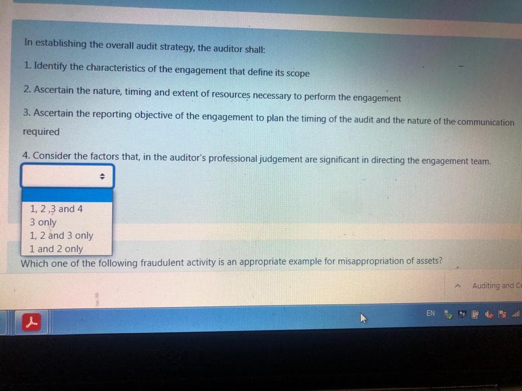 In establishing the overall audit strategy, the auditor shall:
1. Identify the characteristics of the engagement that define its scope
2. Ascertain the nature, timing and extent of resources necessary to perform the engagement
3. Ascertain the reporting objective of the engagement to plan the timing of the audit and the naturé of the communication
required
4. Consider the factors that, in the auditor's professional judgement are significant in directing the engagement team.
1, 2,3 and 4
3 only
1, 2 and 3 only
1 and 2 only
Which one of the following fraudulent activity is an appropriate example for misappropriation of assets?
Auditing and C
EN
4 小 ll
