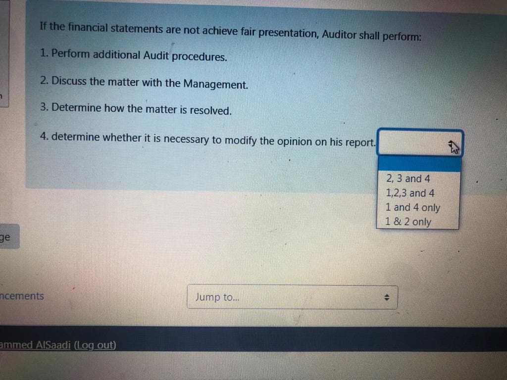 If the financial statements are not achieve fair presentation, Auditor shall perform:
1. Perform additional Audit procedures.
2. Discuss the matter with the Management.
3. Determine how the matter is resolved.
4. determine whether it is necessary to modify the opinion on his report.
2, 3 and 4
1,2,3 and 4
1 and 4 only
1 & 2 only
ge
ncements
Jump to...
ammed AISaadi (Log out)
