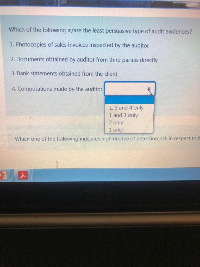 Which of the following is/are the least persuasive type of audit evidences?
1. Photocopies of sales invoices inspected by the auditor
2. Documents obtained by auditor from third parties directly
3. Bank statements obtained from the client
4. Computations made by the auditor.
1, 3 and 4 only
1 and 3 only
2 only
1 only
Which one of the following indicates high degree of detection risk in respect to fl
