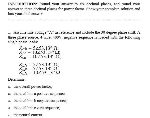 INSTRUCTION: Round your answer to six decimal places, and round your
answer to three decimal places for power factor. Show your complete solution and
box your final answer.
1. Assume line voltage "A" as reference and include the 30 degree phase shift. A
three phase source, 4-wire, 400V, negative sequence is loaded with the following
single phase loads:
Zab
Zbc
=
5253.13° 2;
10/53.13° 2;
=
Zca 10253.13° Q;
ZbN
5253.13° 2;
ZCN
5253.13° 2;
ZaN
10253.13° 2
Determine:
a. the overall power factor;
b. the total line a positive sequence;
c. the total line b negative sequence;
d. the total line c zero sequence;
e. the neutral current.