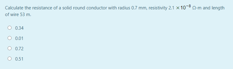 Calculate the resistance of a solid round conductor with radius 0.7 mm, resistivity 2.1 x 10-8 0-m and length
of wire 53 m.
O 0.34
O 0.01
O 0.72
O 0.51
