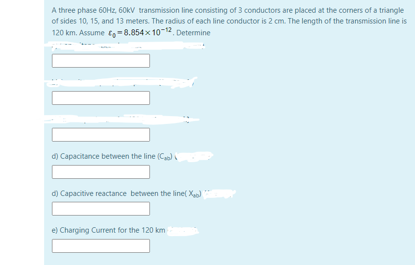 A three phase 60HZ, 60kV transmission line consisting of 3 conductors are placed at the corners of a triangle
of sides 10, 15, and 13 meters. The radius of each line conductor is 2 cm. The length of the transmission line is
120 km. Assume En =8.854x 10-12 Determine
d) Capacitance between the line (Cab)
d) Capacitive reactance between the line( Xab)
e) Charging Current for the 120 km
