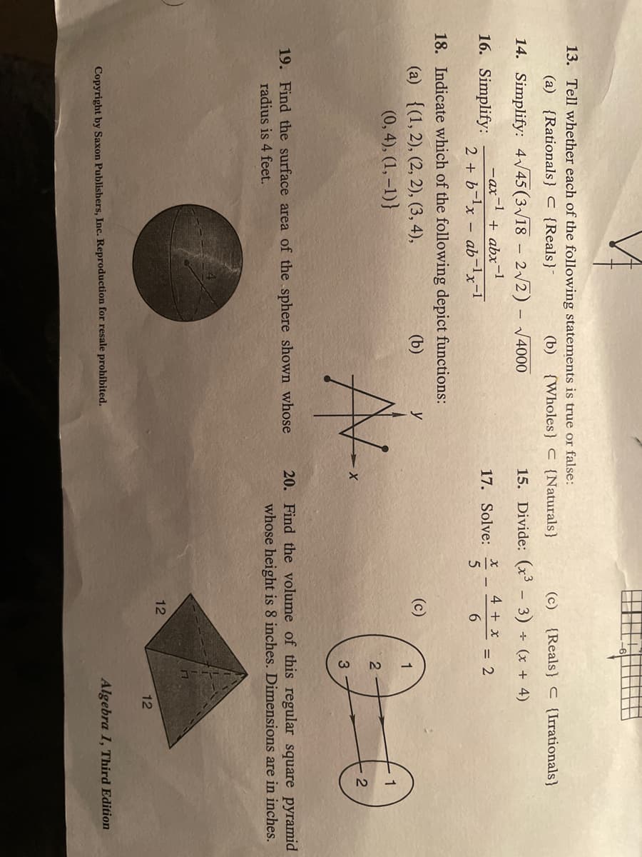 13. Tell whether each of the following statements is true or false:
(a) {Rationals} C {Reals}-
(b) {Wholes} C {Naturals}
(c) {Reals} C {Irrationals}
14. Simplify: 4/45 (3/18 – 2/2) - 4000
15. Divide: (x³ - 3) + (x + 4)
+ abx-1
4 + x
= 2
6.
- ax
16. Simplify:
17. Solve:
2 + b-lx – ab-lx-1
18. Indicate which of the following depict functions:
(a) {(1, 2), (2, 2), (3, 4),
(0, 4), (1, –1)}
(b)
1
A-
20. Find the volume of this regular square pyramid
whose height is 8 inches. Dimensions are in inches.
19. Find the surface area of the sphere shown whose
radius is 4 feet.
12
12
Algebra 1, Third Edition
Copyright by Saxon Publishers, Inc. Reproduction for resale prohibited.
