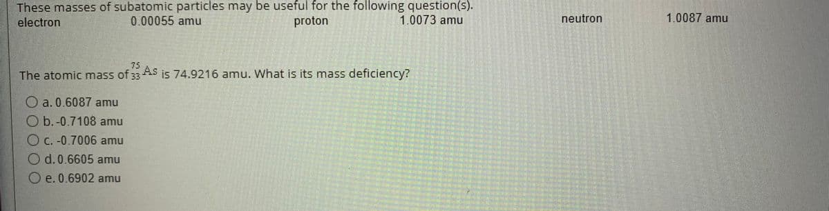 These masses of subatomic particles may be useful for the following question(s).
electron
1.0073 amu
0.00055 amu
proton
The atomic mass of 33 As is 74.9216 amu. What is its mass deficiency?
Oa. 0.6087 amu
Ob.-0.7108 amu
Oc. -0.7006 amu
Od. 0.6605 amu
Oe. 0.6902 amu
neutron
1.0087 amu